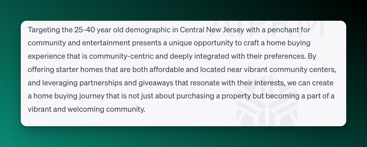 Screenshot of ChatGPT for target audiences:
Targeting the 25-40 year old demographic in Central New Jersey with a penchant for community and entertainment presents a unique opportunity to craft a home buying experience that is community-centric and deeply integrated with their preferences. By offering starter homes that are both affordable and located near vibrant community centers, and leveraging partnerships and giveaways that resonate with their interests, we can create a home buying journey that is not just about purchasing a property but becoming a part of a vibrant and welcoming community.